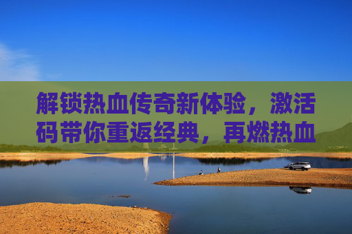 解锁热血传奇新体验，激活码带你重返经典，再燃热血！解锁热血传奇新体验，激活码带你重返经典，再燃热血！