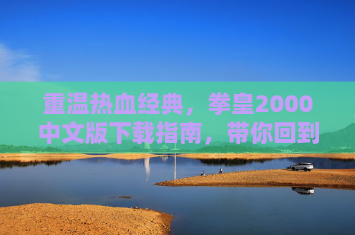重温热血经典，拳皇2000中文版下载指南，带你回到街机时代的格斗巅峰，重温热血经典，拳皇2000中文版下载指南，带你回到街机时代的格斗巅峰