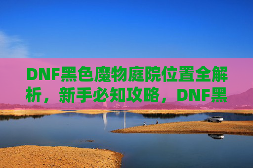 DNF黑色魔物庭院位置全解析,新手必知攻略,DNF黑色魔物庭院位置全解析,新手必知攻略