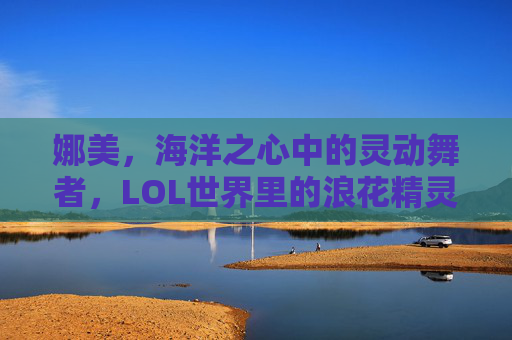 娜美，海洋之心中的灵动舞者，LOL世界里的浪花精灵——从海妖到辅助的蜕变与魅力，娜美，海洋之心中的灵动舞者，LOL世界里的浪花精灵——从海妖到辅助的蜕变与魅力