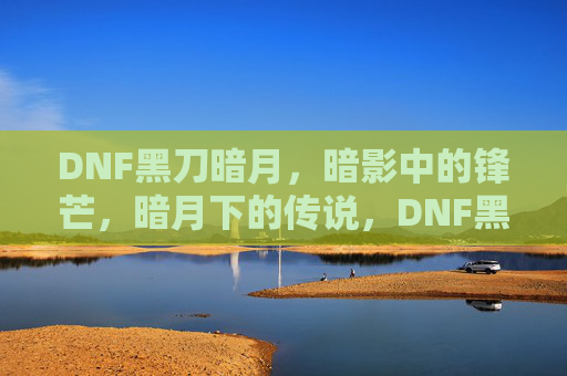 DNF黑刀暗月，暗影中的锋芒，暗月下的传说，DNF黑刀暗月，暗影中的锋芒与传说