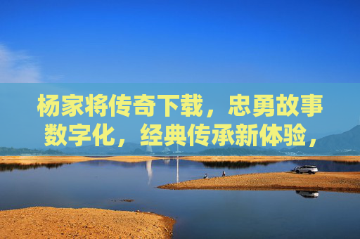 杨家将传奇下载,忠勇故事数字化,经典传承新体验,杨家将传奇下载,忠勇故事数字化,经典传承新体验