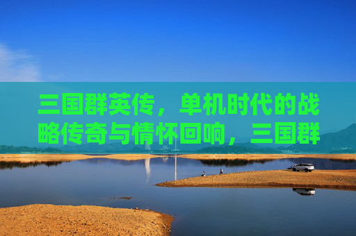 三国群英传,单机时代的战略传奇与情怀回响,三国群英传,单机时代的战略传奇与情怀回响