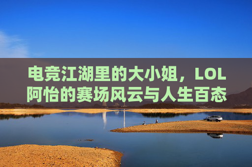 电竞江湖里的大小姐，LOL阿怡的赛场风云与人生百态，电竞江湖里的大小姐，LOL阿怡的赛场风云与人生百态