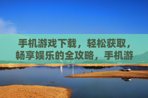 手机游戏下载，轻松获取，畅享娱乐的全攻略，手机游戏下载全攻略，轻松获取，畅享娱乐