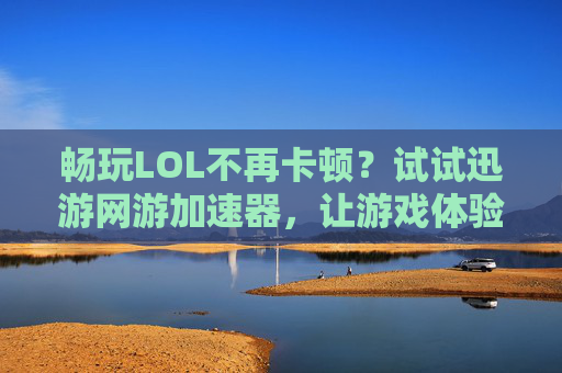 畅玩LOL不再卡顿？试试迅游网游加速器，让游戏体验升级！畅玩LOL告别卡顿，迅游网游加速器升级游戏体验