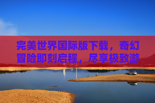 完美世界国际版下载，奇幻冒险即刻启程，尽享极致游戏体验，完美世界国际版下载，奇幻冒险即刻启程，尽享极致游戏体验