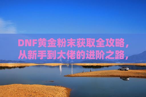 DNF黄金粉末获取全攻略，从新手到大佬的进阶之路，DNF黄金粉末获取全攻略，新手到大佬的进阶之路