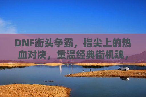 DNF街头争霸,指尖上的热血对决,重温经典街机魂,DNF街头争霸,指尖热血对决,重温经典街机魂