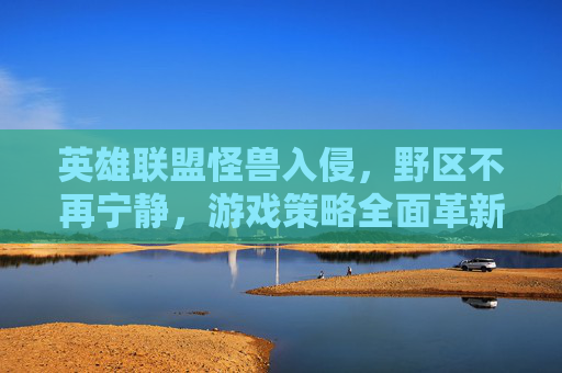英雄联盟怪兽入侵,野区不再宁静,游戏策略全面革新,英雄联盟怪兽入侵,野区不再宁静,游戏策略全面革新