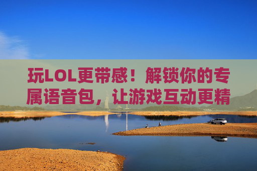 玩LOL更带感！解锁你的专属语音包，让游戏互动更精彩，玩LOL更带感！解锁你的专属语音包，让游戏互动更精彩