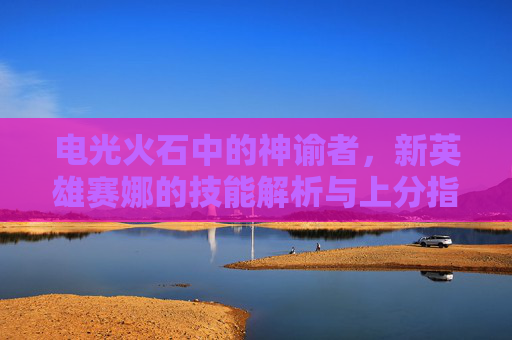 电光火石中的神谕者,新英雄赛娜的技能解析与上分指南,电光火石中的神谕者,新英雄赛娜技能解析与上分指南
