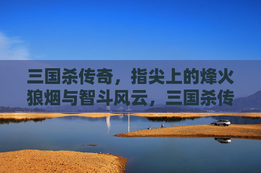 三国杀传奇，指尖上的烽火狼烟与智斗风云，三国杀传奇，指尖上的烽火狼烟与智斗风云