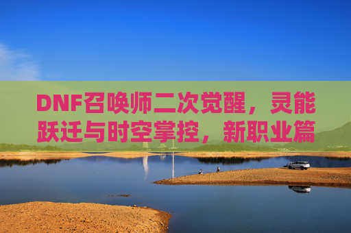 DNF召唤师二次觉醒，灵能跃迁与时空掌控，新职业篇章的开启，DNF召唤师二次觉醒，灵能跃迁与时空掌控，新职业篇章的开启