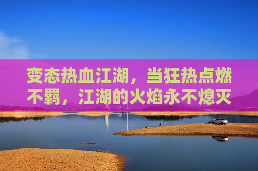 变态热血江湖,当狂热点燃不羁,江湖的火焰永不熄灭,变态热血江湖,狂热不羁,江湖火焰永不熄灭