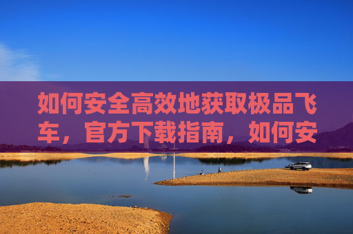 如何安全高效地获取极品飞车，官方下载指南，如何安全高效地获取极品飞车，官方下载指南