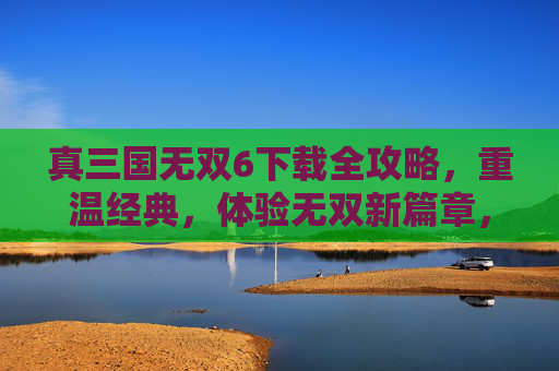 真三国无双6下载全攻略，重温经典，体验无双新篇章，真三国无双6下载全攻略，重温经典，体验无双新篇章