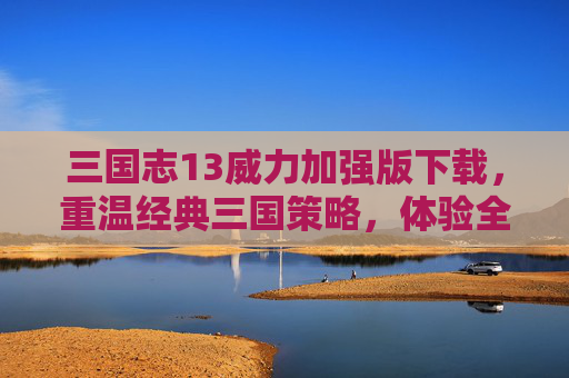 三国志13威力加强版下载，重温经典三国策略，体验全新策略盛宴，三国志13威力加强版下载，重温经典三国策略，体验全新策略盛宴