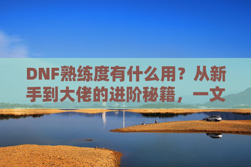 DNF熟练度有什么用？从新手到大佬的进阶秘籍，一文看懂！DNF熟练度有什么用？从新手到大佬的进阶秘籍，一文看懂！