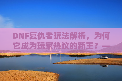 DNF复仇者玩法解析，为何它成为玩家热议的新王？——从职业定位到实战体验的深度剖析，DNF复仇者玩法解析，为何它成为玩家热议的新王？——从职业定位到实战体验的深度剖析