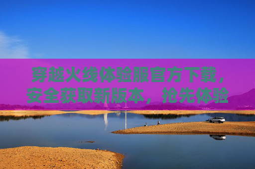 穿越火线体验服官方下载,安全获取新版本,抢先体验游戏乐趣,穿越火线体验服官方下载,安全获取新版本,抢先体验游戏乐趣