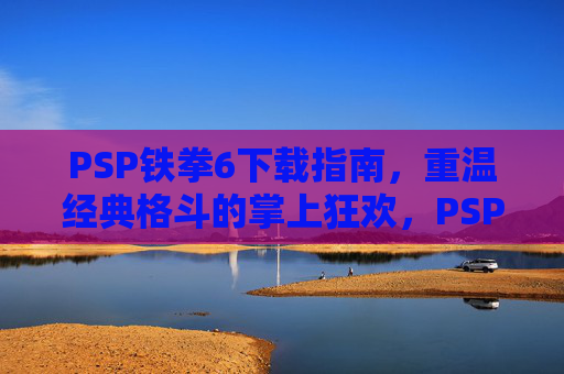 PSP铁拳6下载指南，重温经典格斗的掌上狂欢，PSP铁拳6下载指南，重温经典格斗的掌上狂欢