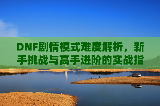 DNF剧情模式难度解析,新手挑战与高手进阶的实战指南,DNF剧情模式难度解析,新手挑战与高手进阶的实战指南