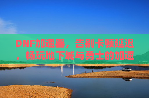 DNF加速器，告别卡顿延迟，畅玩地下城与勇士的加速神器，DNF加速器，告别卡顿延迟，畅玩地下城与勇士的神器