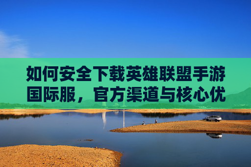 如何安全下载英雄联盟手游国际服，官方渠道与核心优势解析，如何安全下载英雄联盟手游国际服，官方渠道与核心优势解析