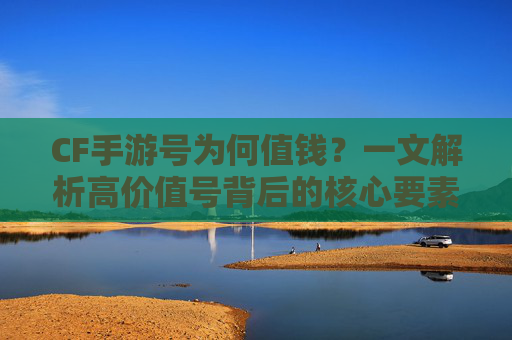 CF手游号为何值钱？一文解析高价值号背后的核心要素