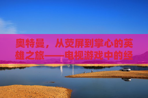 奥特曼，从荧屏到掌心的英雄之旅——电视游戏中的经典重塑与传承
