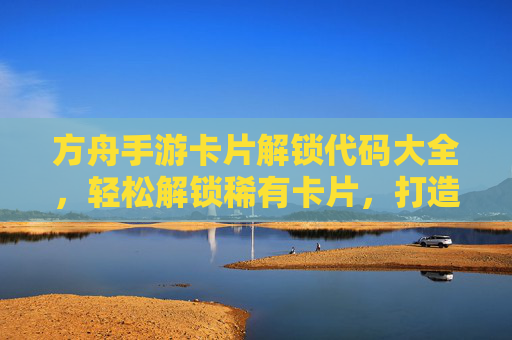 方舟手游卡片解锁代码大全，轻松解锁稀有卡片，打造最强阵容！
