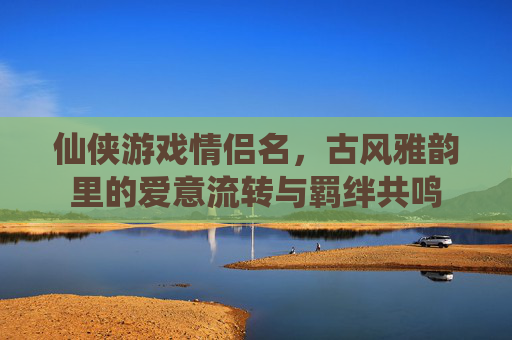 仙侠游戏情侣名,古风雅韵里的爱意流转与羁绊共鸣