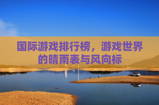 国际游戏排行榜，游戏世界的晴雨表与风向标