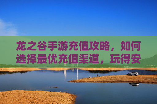 龙之谷手游充值攻略，如何选择最优充值渠道，玩得安全又划算？