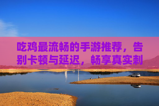 吃鸡最流畅的手游推荐，告别卡顿与延迟，畅享真实刺激的战场体验，吃鸡最流畅手游推荐，告别卡顿延迟，畅享真实刺激的战场体验