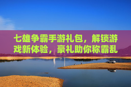 七雄争霸手游礼包,解锁游戏新体验,豪礼助你称霸乱世