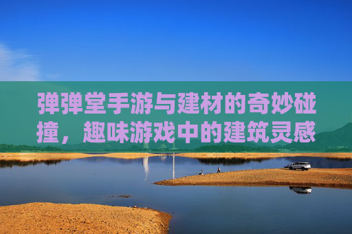 弹弹堂手游与建材的奇妙碰撞,趣味游戏中的建筑灵感与生活启发,弹弹堂手游与建材的奇妙碰撞,趣味游戏中的建筑灵感与生活启发
