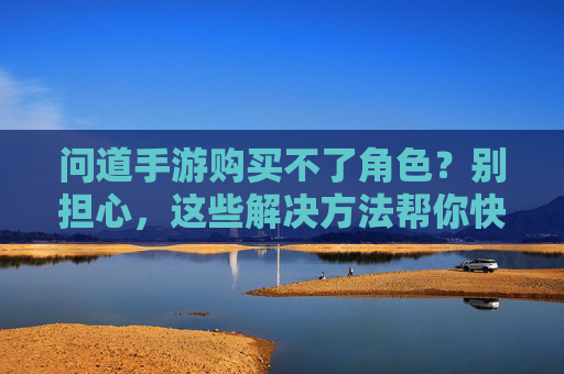 问道手游购买不了角色?别担心,这些解决方法帮你快速解决问题,问道手游购买不了角色?这些解决方法帮你快速解决