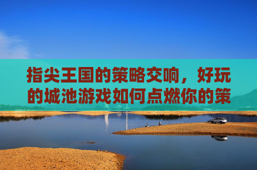 指尖王国的策略交响,好玩的城池游戏如何点燃你的策略热情