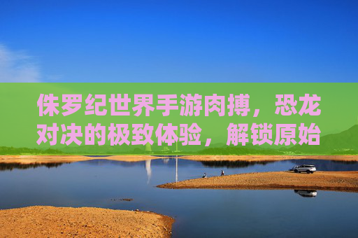 侏罗纪世界手游肉搏，恐龙对决的极致体验，解锁原始生存的狂野激情