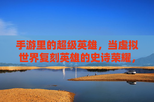 手游里的超级英雄，当虚拟世界复刻英雄的史诗荣耀，手游里的超级英雄，虚拟世界复刻英雄的史诗荣耀