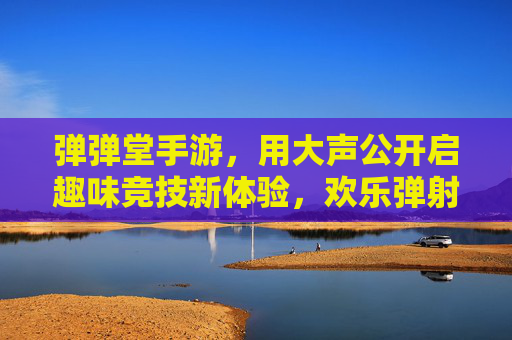 弹弹堂手游，用大声公开启趣味竞技新体验，欢乐弹射乐趣无限！