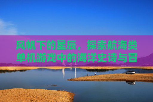 风帆下的星辰，探索航海类单机游戏中的海洋史诗与冒险魅力