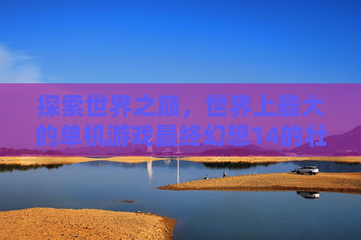 探索世界之巅，世界上最大的单机游戏最终幻想14的壮阔图景，探索世界之巅，最终幻想14的壮阔单机游戏图景