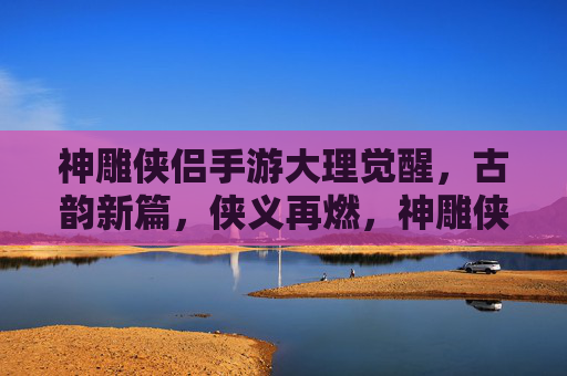 神雕侠侣手游大理觉醒,古韵新篇,侠义再燃,神雕侠侣手游大理觉醒,古韵新篇,侠义再燃