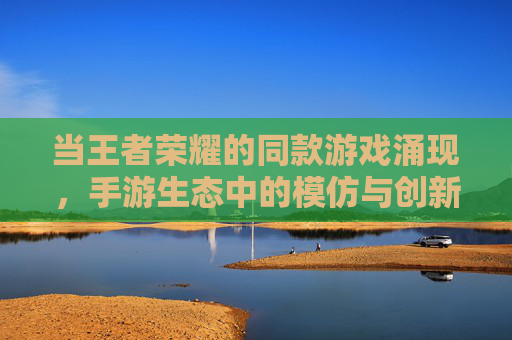 当王者荣耀的同款游戏涌现,手游生态中的模仿与创新博弈