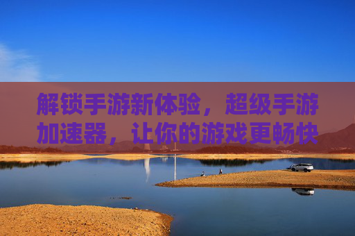 解锁手游新体验,超级手游加速器,让你的游戏更畅快!