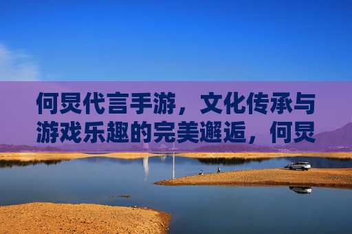 何炅代言手游,文化传承与游戏乐趣的完美邂逅,何炅代言手游,文化传承与游戏乐趣的完美邂逅