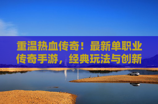 重温热血传奇！最新单职业传奇手游，经典玩法与创新结合，带你重返热血战场，重温热血传奇！最新单职业传奇手游，经典玩法与创新结合，带你重返热血战场